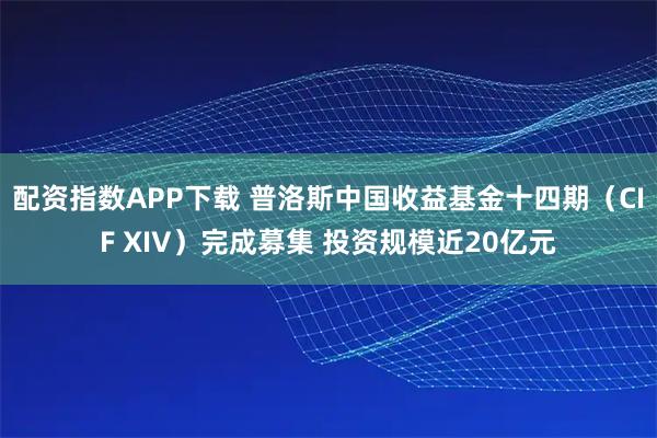 配资指数APP下载 普洛斯中国收益基金十四期（CIF XIV）完成募集 投资规模近20亿元