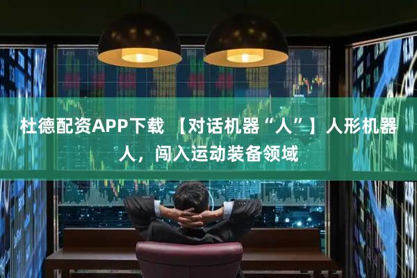 杜德配资APP下载 【对话机器“人”】人形机器人，闯入运动装备领域