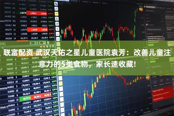 联富配资 武汉天佑之星儿童医院袁芳：改善儿童注意力的5类食物，家长速收藏!