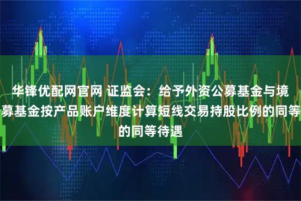 华锋优配网官网 证监会：给予外资公募基金与境内公募基金按产品账户维度计算短线交易持股比例的同等待遇