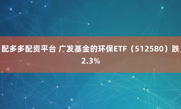 配多多配资平台 广发基金的环保ETF（512580）跌2.3%