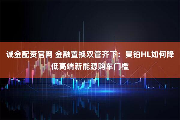 诚金配资官网 金融置换双管齐下:昊铂HL如何降低高端新能源购车门槛