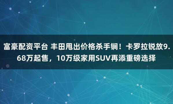 富豪配资平台 丰田甩出价格杀手锏!卡罗拉锐放9.68万起售,10万级家用SUV再添重磅选择