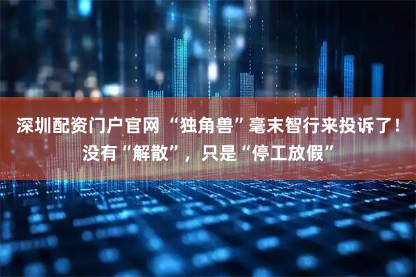 深圳配资门户官网 “独角兽”毫末智行来投诉了！没有“解散”，只是“停工放假”