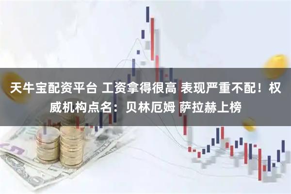 天牛宝配资平台 工资拿得很高 表现严重不配！权威机构点名：贝林厄姆 萨拉赫上榜