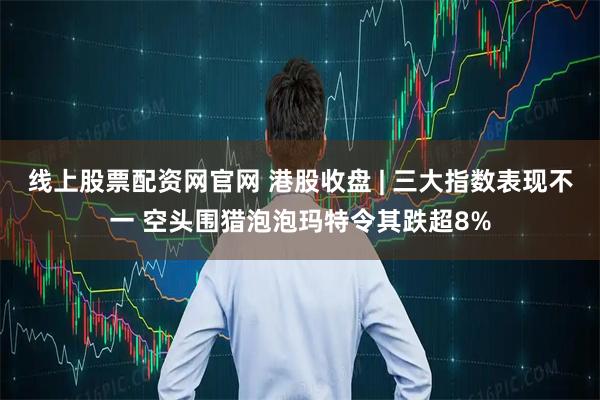 线上股票配资网官网 港股收盘 | 三大指数表现不一 空头围猎泡泡玛特令其跌超8%