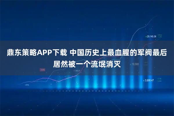 鼎东策略APP下载 中国历史上最血腥的军阀最后居然被一个流氓消灭