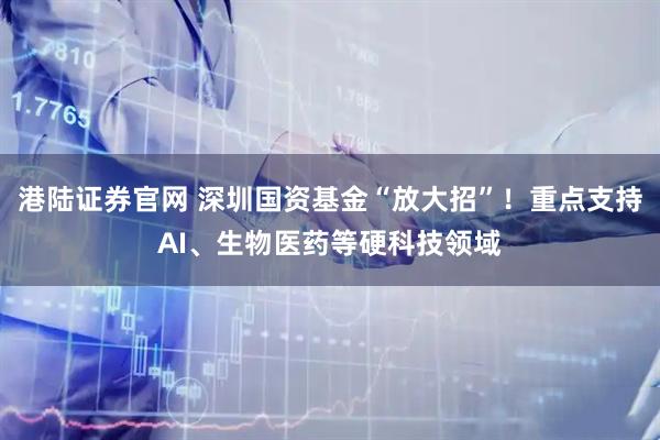 港陆证券官网 深圳国资基金“放大招”！重点支持AI、生物医药等硬科技领域