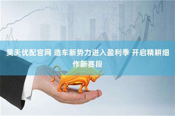 昊天优配官网 造车新势力进入盈利季 开启精耕细作新赛段