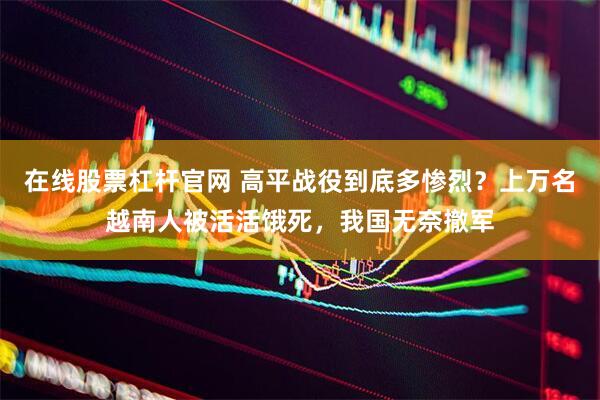 在线股票杠杆官网 高平战役到底多惨烈？上万名越南人被活活饿死，我国无奈撤军