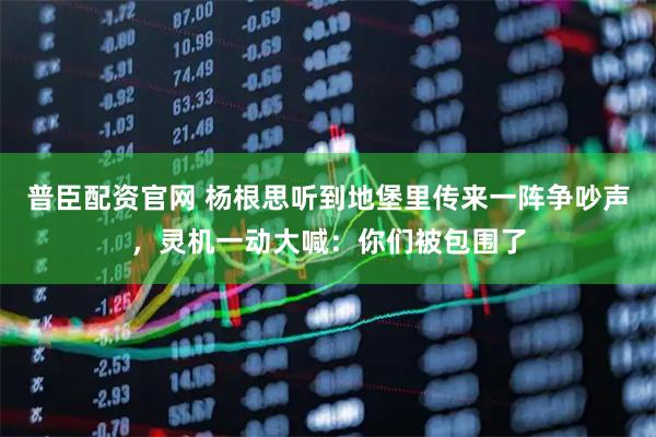 普臣配资官网 杨根思听到地堡里传来一阵争吵声，灵机一动大喊：你们被包围了