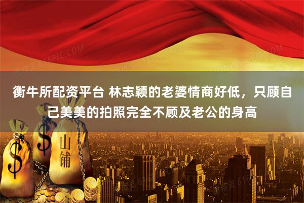 衡牛所配资平台 林志颖的老婆情商好低，只顾自己美美的拍照完全不顾及老公的身高