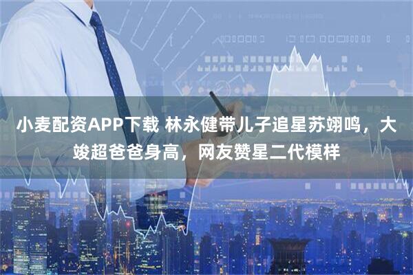 小麦配资APP下载 林永健带儿子追星苏翊鸣，大竣超爸爸身高，网友赞星二代模样