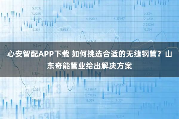 心安智配APP下载 如何挑选合适的无缝钢管？山东奇能管业给出解决方案