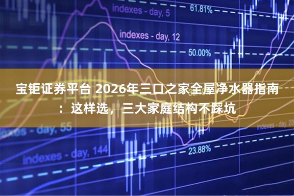 宝钜证券平台 2026年三口之家全屋净水器指南：这样选，三大家庭结构不踩坑