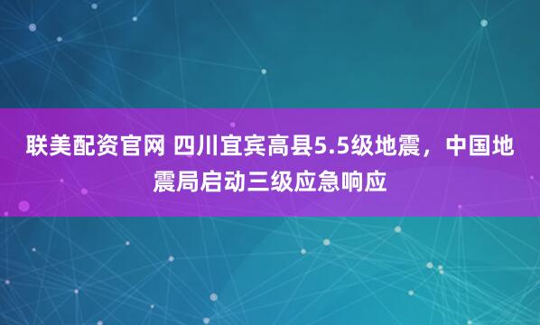 联美配资官网 四川宜宾高县5.5级地震，中国地震局启动三级应急响应