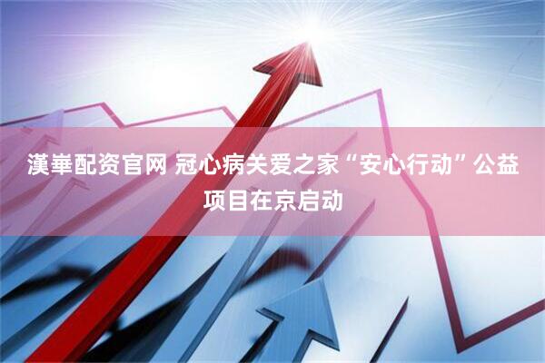 漢崋配资官网 冠心病关爱之家“安心行动”公益项目在京启动